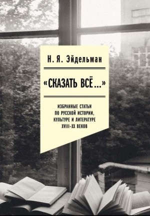 «Сказать всё…»: избранные статьи по русской истории, культуре и литературе XVIII–XX веков